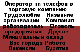 Оператор на телефон в торговую компанию. Трудолюбие › Название организации ­ Компания-работодатель › Отрасль предприятия ­ Другое › Минимальный оклад ­ 1 - Все города Работа » Вакансии   . Бурятия респ.